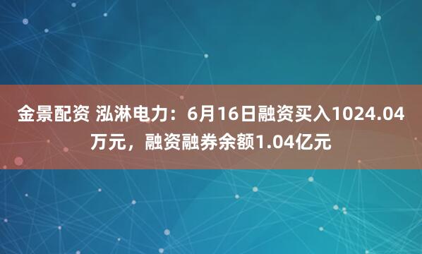 金景配资 泓淋电力：6月16日融资买入1024.04万元，融资融券余额1.04亿元