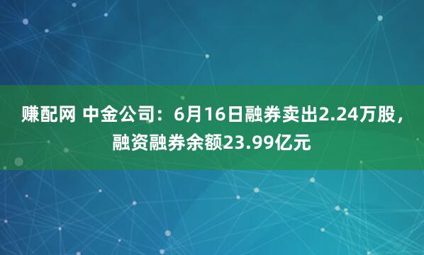 赚配网 中金公司：6月16日融券卖出2.24万股，融资融券余额23.99亿元