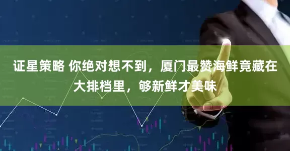证星策略 你绝对想不到，厦门最赞海鲜竟藏在大排档里，够新鲜才美味