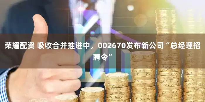 荣耀配资 吸收合并推进中，002670发布新公司“总经理招聘令”
