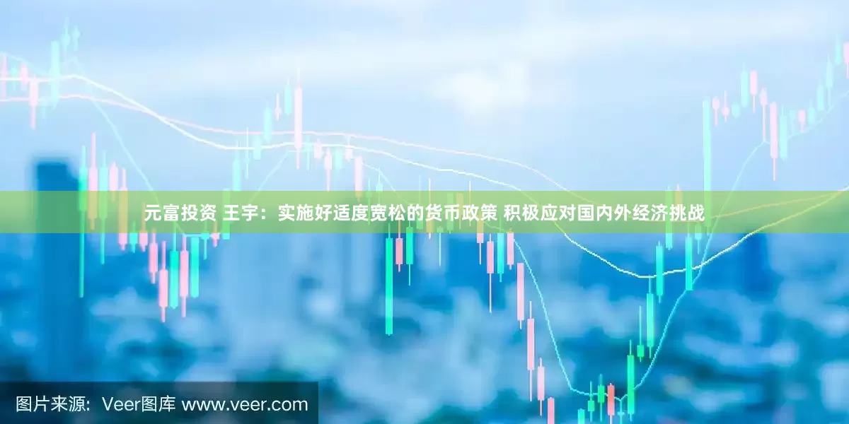 元富投资 王宇：实施好适度宽松的货币政策 积极应对国内外经济挑战