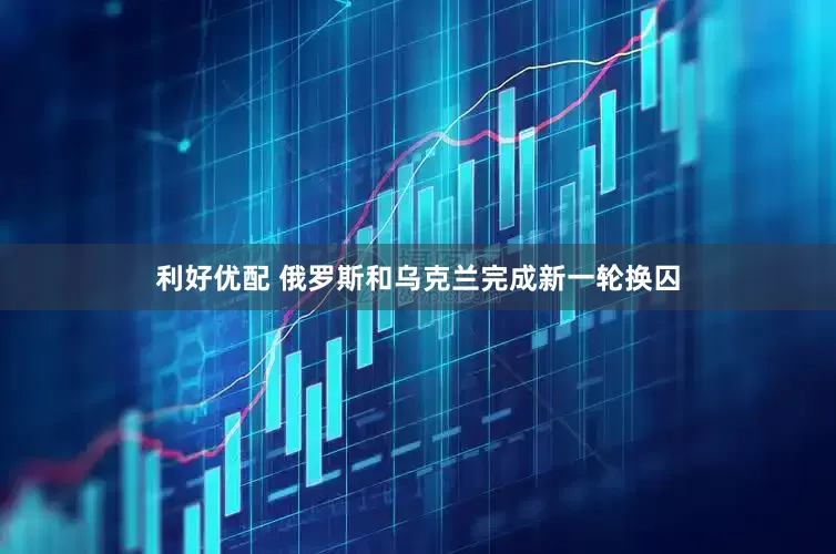 利好优配 俄罗斯和乌克兰完成新一轮换囚