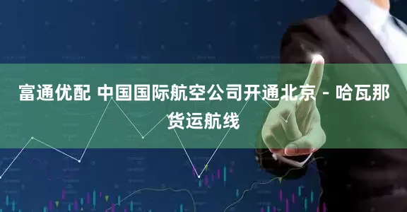 富通优配 中国国际航空公司开通北京－哈瓦那货运航线