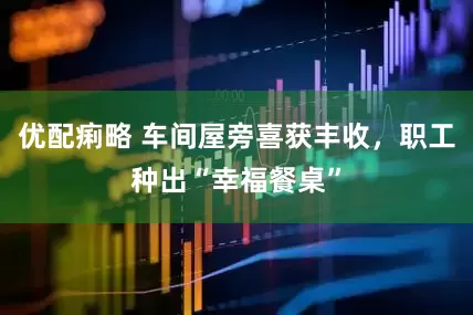 优配痢略 车间屋旁喜获丰收，职工种出“幸福餐桌”