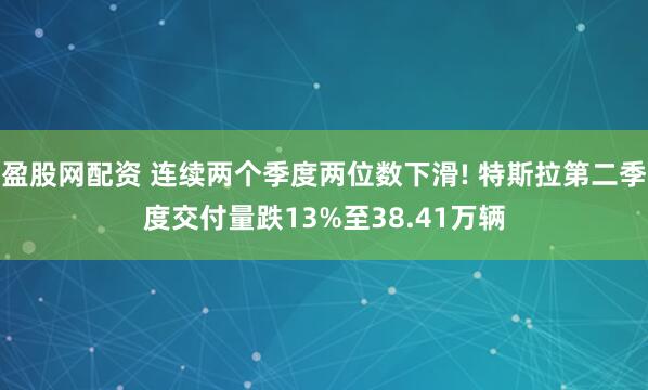 盈股网配资 连续两个季度两位数下滑! 特斯拉第二季度交付量跌13%至38.41万辆