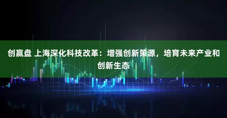 创赢盘 上海深化科技改革：增强创新策源，培育未来产业和创新生态