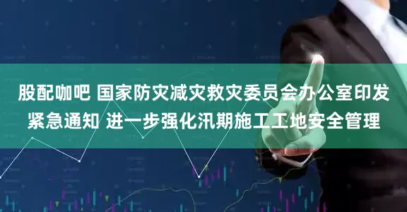 股配咖吧 国家防灾减灾救灾委员会办公室印发紧急通知 进一步强化汛期施工工地安全管理