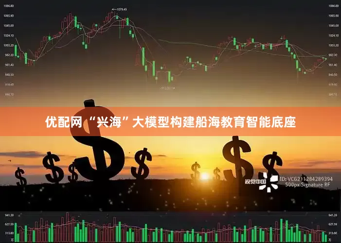 优配网 “兴海”大模型构建船海教育智能底座