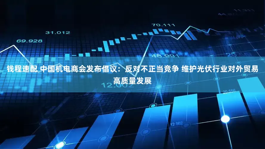 钱程速配 中国机电商会发布倡议：反对不正当竞争 维护光伏行业对外贸易高质量发展