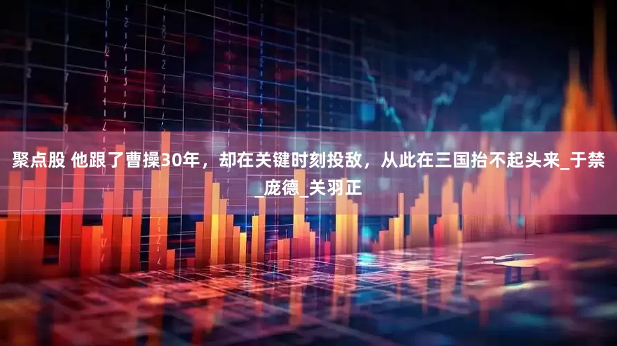 聚点股 他跟了曹操30年，却在关键时刻投敌，从此在三国抬不起头来_于禁_庞德_关羽正