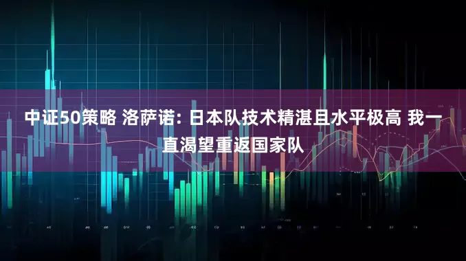 中证50策略 洛萨诺: 日本队技术精湛且水平极高 我一直渴望重返国家队